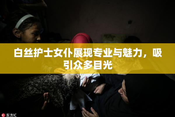 白丝护士女仆展现专业与魅力，吸引众多目光