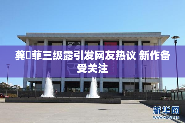 龚玥菲三级露引发网友热议 新作备受关注