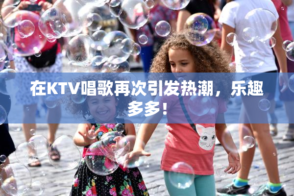 在KTV唱歌再次引发热潮，乐趣多多！