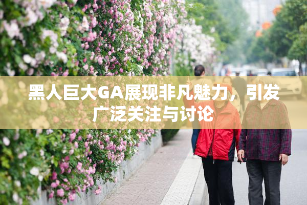 黑人巨大GA展现非凡魅力，引发广泛关注与讨论
