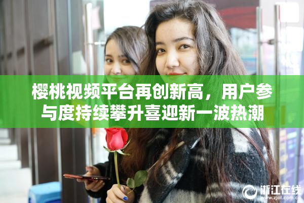 樱桃视频平台再创新高，用户参与度持续攀升喜迎新一波热潮