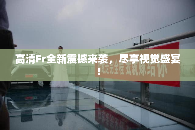 高清Fr全新震撼来袭，尽享视觉盛宴！