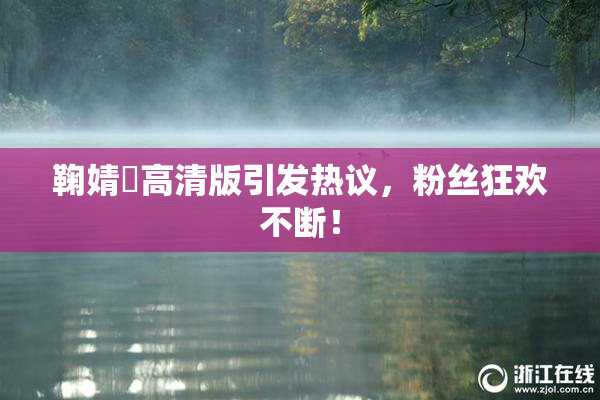 鞠婧祎高清版引发热议，粉丝狂欢不断！