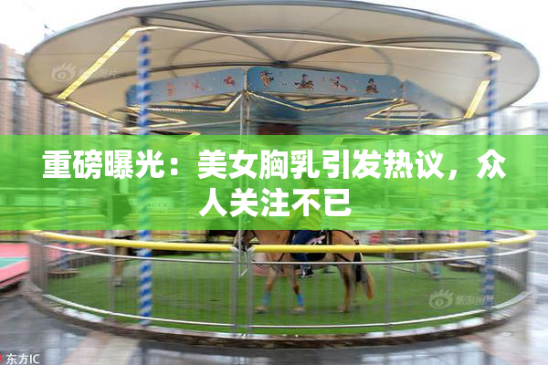 重磅曝光：美女胸乳引发热议，众人关注不已