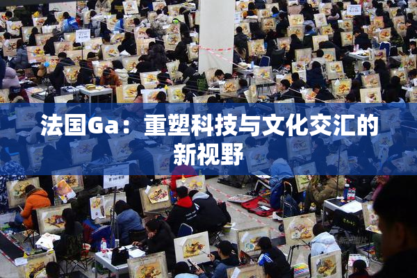 法国Ga：重塑科技与文化交汇的新视野