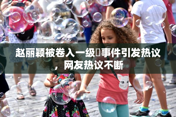 赵丽颖被卷入一级婬事件引发热议，网友热议不断