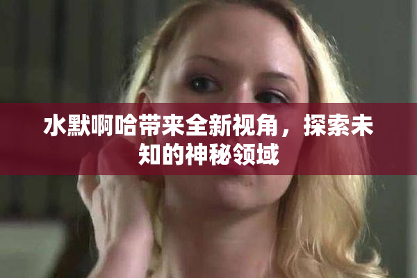 水默啊哈带来全新视角，探索未知的神秘领域