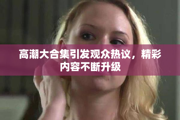 高潮大合集引发观众热议，精彩内容不断升级