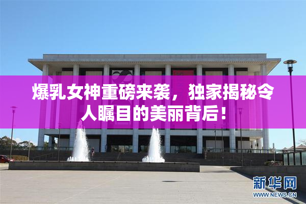 爆乳女神重磅来袭，独家揭秘令人瞩目的美丽背后！