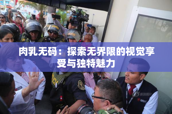 肉乳无码：探索无界限的视觉享受与独特魅力