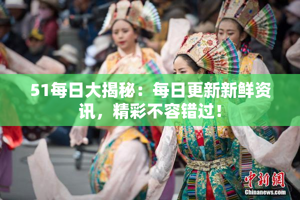 51每日大揭秘：每日更新新鲜资讯，精彩不容错过！