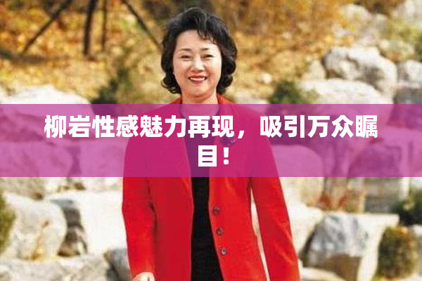 柳岩性感魅力再现，吸引万众瞩目！