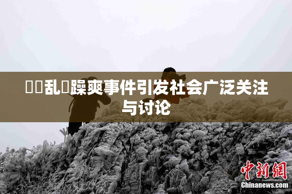 妺妺乱婬躁爽事件引发社会广泛关注与讨论