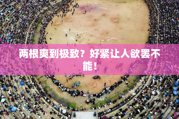 两根爽到极致？好紧让人欲罢不能！