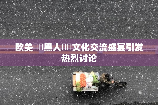 欧美❌‌黑人❌‌文化交流盛宴引发热烈讨论