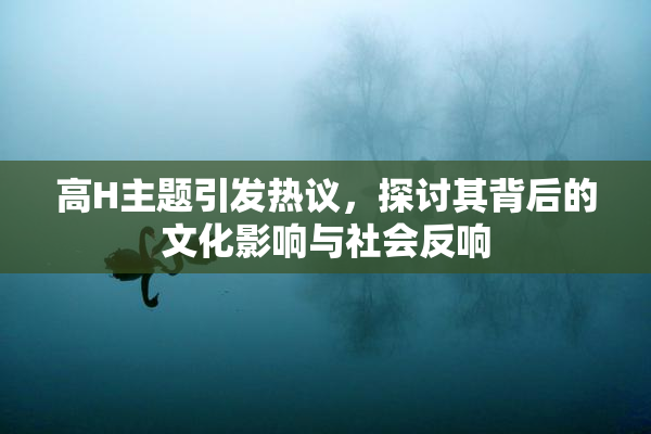 高H主题引发热议，探讨其背后的文化影响与社会反响