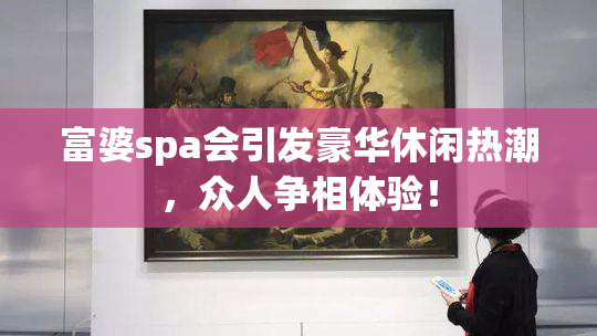 富婆spa会引发豪华休闲热潮，众人争相体验！