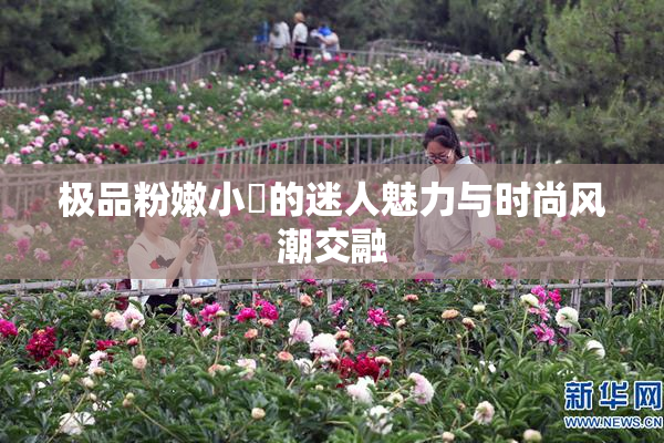 极品粉嫩小泬的迷人魅力与时尚风潮交融