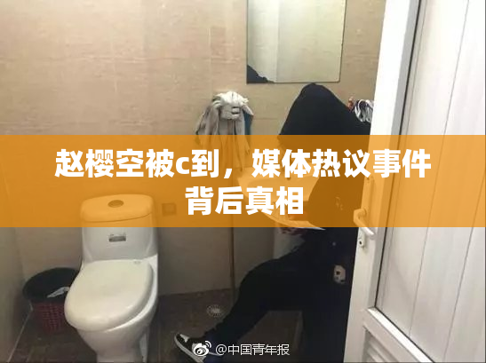 赵樱空被c到，媒体热议事件背后真相