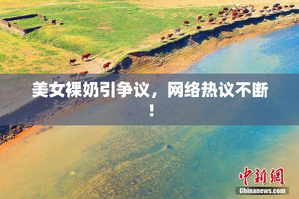 美女裸奶引争议，网络热议不断！