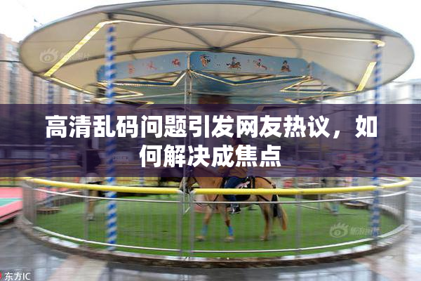 高清乱码问题引发网友热议，如何解决成焦点