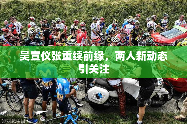 吴宣仪张重续前缘，两人新动态引关注