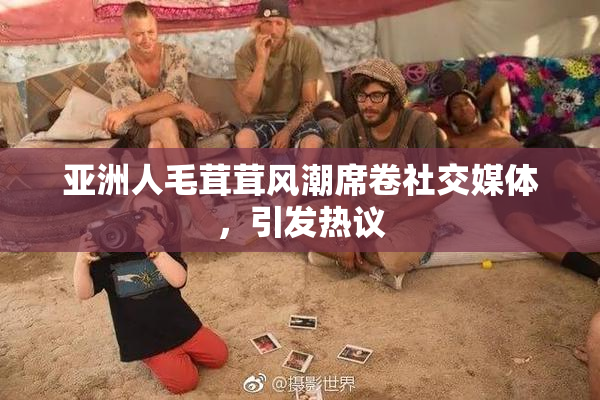 亚洲人毛茸茸风潮席卷社交媒体，引发热议