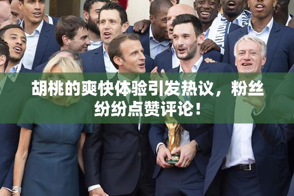 胡桃的爽快体验引发热议，粉丝纷纷点赞评论！