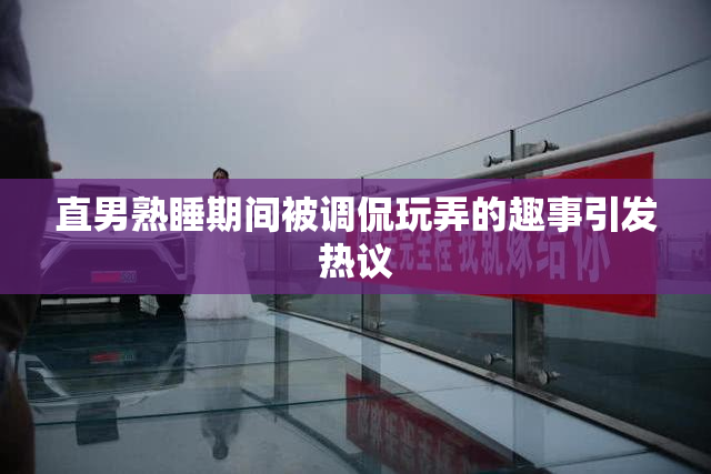 直男熟睡期间被调侃玩弄的趣事引发热议