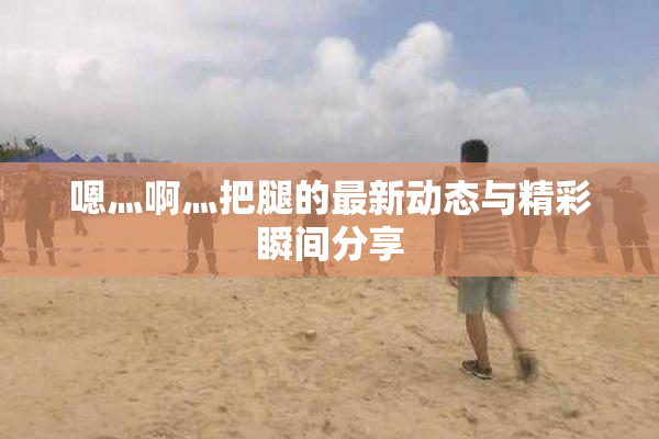 嗯灬啊灬把腿的最新动态与精彩瞬间分享