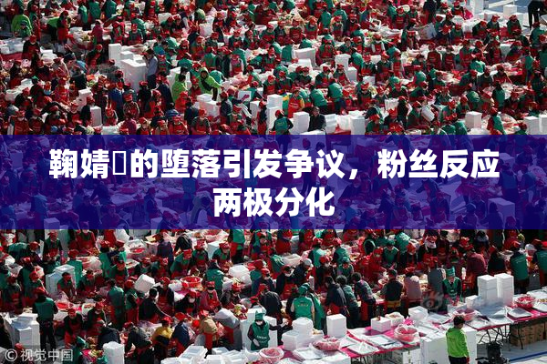 鞠婧祎的堕落引发争议，粉丝反应两极分化