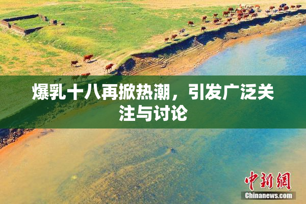 爆乳十八再掀热潮，引发广泛关注与讨论