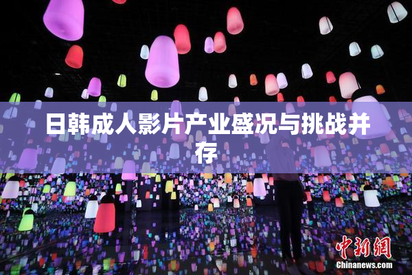 日韩成人影片产业盛况与挑战并存