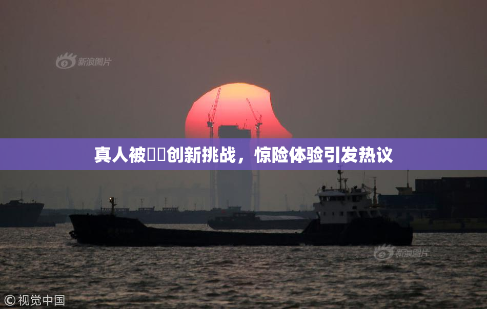 真人被❌‌创新挑战，惊险体验引发热议