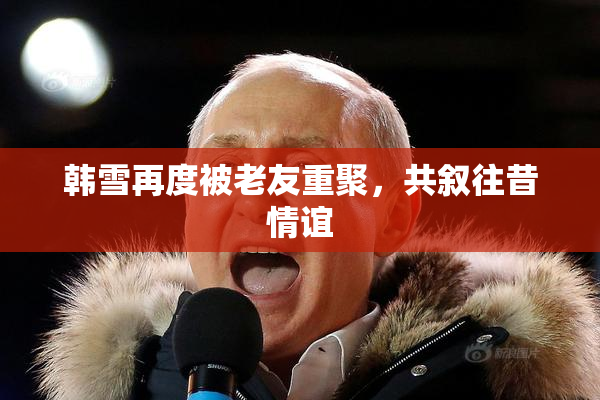 韩雪再度被老友重聚，共叙往昔情谊
