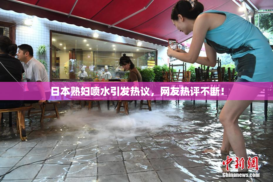 日本熟妇喷水引发热议，网友热评不断！