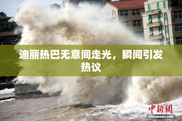 迪丽热巴无意间走光，瞬间引发热议
