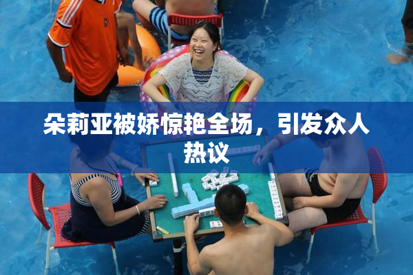 朵莉亚被娇惊艳全场，引发众人热议