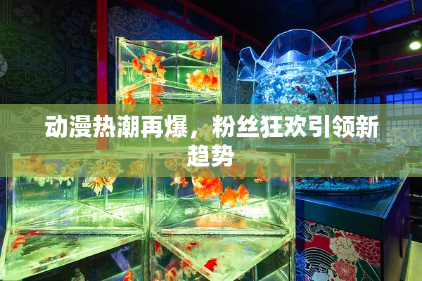 动漫热潮再爆，粉丝狂欢引领新趋势
