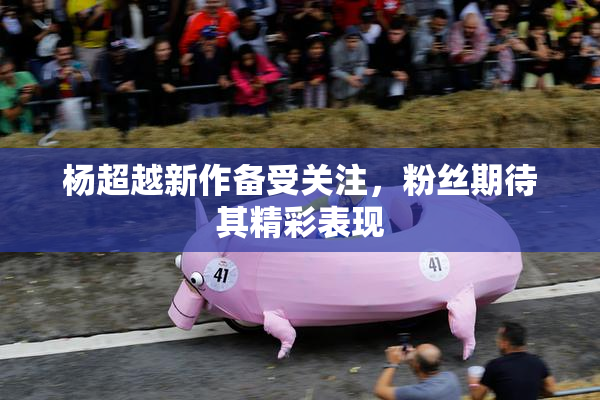 杨超越新作备受关注，粉丝期待其精彩表现