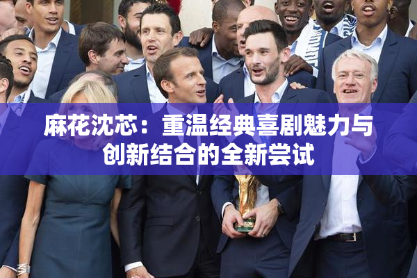 麻花沈芯：重温经典喜剧魅力与创新结合的全新尝试