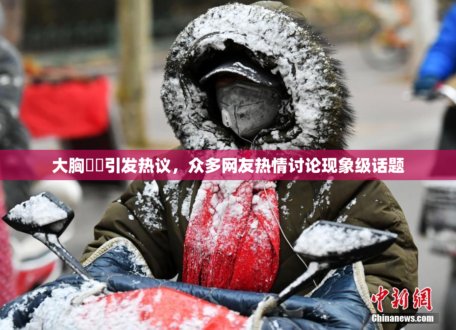 大胸❌‌引发热议，众多网友热情讨论现象级话题