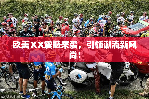 欧美ⅩX震撼来袭，引领潮流新风尚！