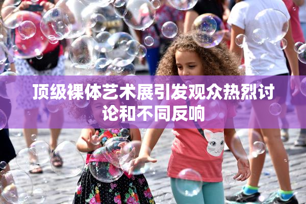顶级裸体艺术展引发观众热烈讨论和不同反响