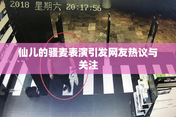 仙儿的骚麦表演引发网友热议与关注