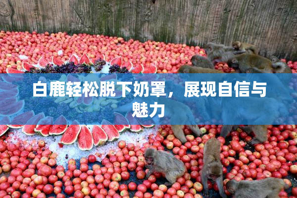 白鹿轻松脱下奶罩，展现自信与魅力