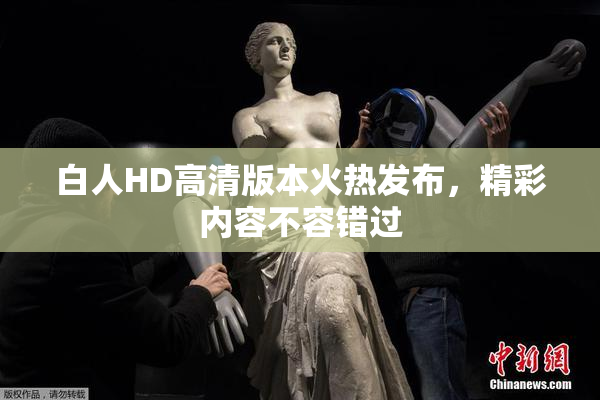 白人HD高清版本火热发布，精彩内容不容错过