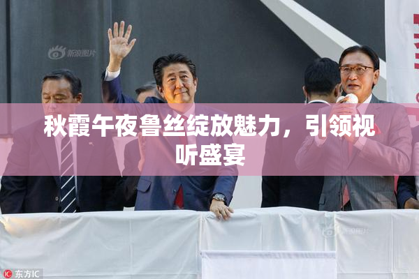 秋霞午夜鲁丝绽放魅力，引领视听盛宴