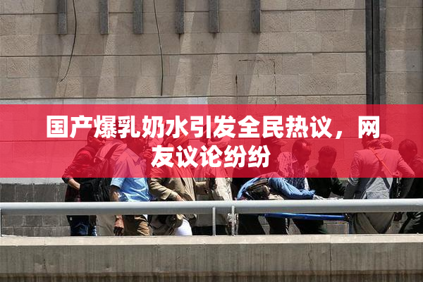 国产爆乳奶水引发全民热议，网友议论纷纷