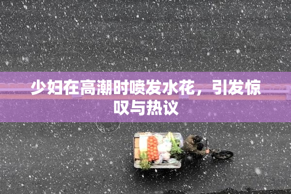 少妇在高潮时喷发水花，引发惊叹与热议